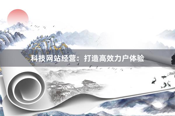 科技网站经营：打造高效力户体验