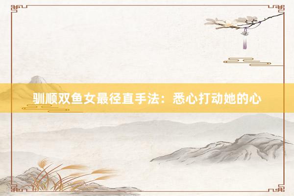 驯顺双鱼女最径直手法：悉心打动她的心