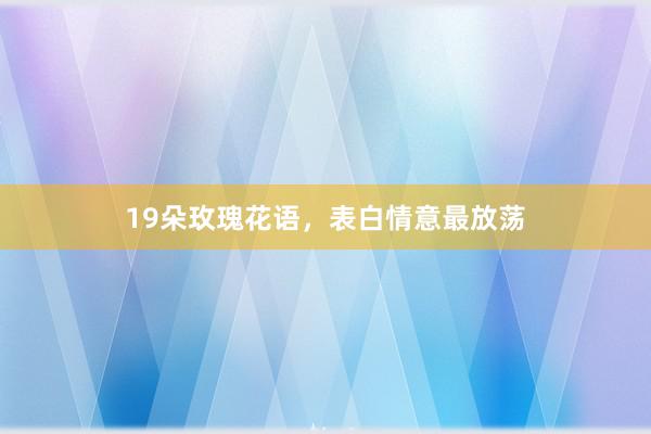 19朵玫瑰花语,表白情意最放荡