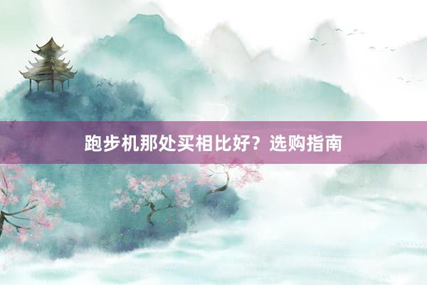 跑步机那处买相比好？选购指南