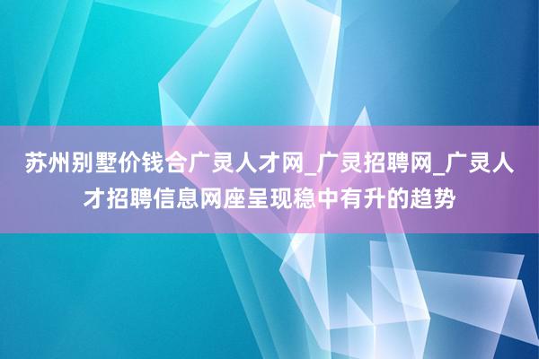 苏州别墅价钱合广灵人才网_广灵招聘网_广灵人才招聘信息网座呈现稳中有升的趋势