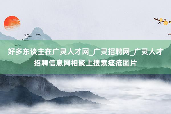 好多东谈主在广灵人才网_广灵招聘网_广灵人才招聘信息网相聚上搜索痤疮图片