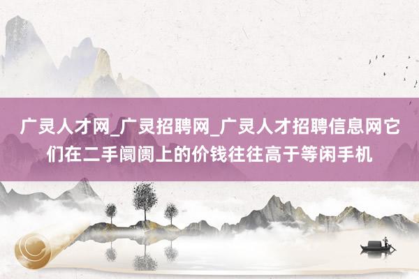 广灵人才网_广灵招聘网_广灵人才招聘信息网它们在二手阛阓上的价钱往往高于等闲手机